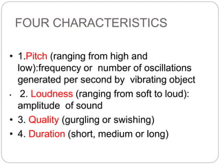 FOUR CHARACTERISTICS
• 1.Pitch (ranging from high and
low):frequency or number of oscillations
generated per second by vibrating object
• 2. Loudness (ranging from soft to loud):
amplitude of sound
• 3. Quality (gurgling or swishing)
• 4. Duration (short, medium or long)
 