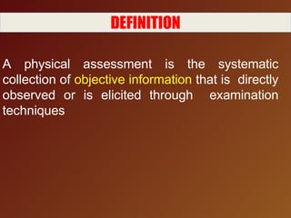 DEFINITION
A physical assessment is the systematic
collection of objective information that is directly
observed or is elicited through examination
techniques
 