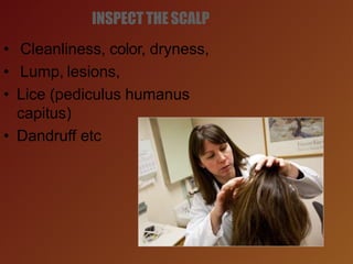 INSPECT THESCALP
• Cleanliness, color, dryness,
• Lump, lesions,
• Lice (pediculus humanus
capitus)
• Dandruff etc
 