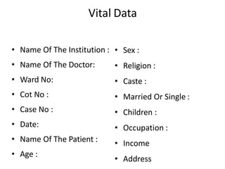 Vital Data
• Name Of The Institution :
• Name Of The Doctor:
• Ward No:
• Cot No :
• Case No :
• Date:
• Name Of The Patient :
• Age :
• Sex :
• Religion :
• Caste :
• Married Or Single :
• Children :
• Occupation :
• Income
• Address
 