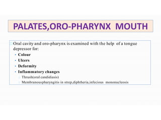 PALATES,ORO-PHARYNX MOUTH
Oral cavity and oro-pharynx is examined with the help of a tongue
depressor for:
• Colour
• Ulcers
• Deformity
• Inflammatory changes
Thrush(oral candidiasis)
Membranouspharyngitis in strep,diphtheria,infecious mononucleosis
 