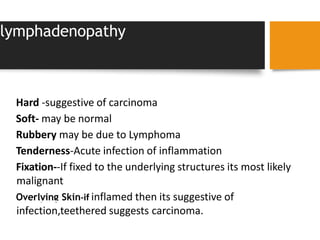 lymphadenopathy
SIZE
CONSISTENCY
Hard -suggestive of carcinoma
Soft- may be normal
Rubbery may be due to Lymphoma
Tenderness-Acute infection of inflammation
Fixation--If fixed to the underlying structures its most likely
malignant
Overlying Skin-if inflamed then its suggestive of
infection,teethered suggests carcinoma.
 