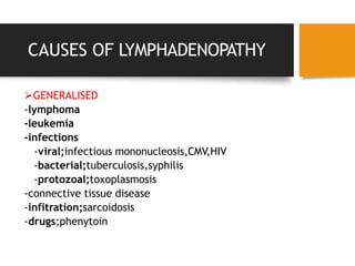 CAUSES OF LYMPHADENOPATHY
GENERALISED
-lymphoma
-leukemia
-infections
-viral;infectious mononucleosis,CMV,HIV
-bacterial;tuberculosis,syphilis
-protozoal;toxoplasmosis
-connective tissue disease
-infitration;sarcoidosis
-drugs;phenytoin
 
