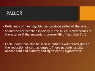 PALLOR
• Deficiency of haemoglobin can produce pallor of the skin.
• Should be noticeable especially in the mucous membranes of
the sclerae if the anaemia is severe- Hb of less than 7g/L.
• Facial pallor can also be seen in patients with shock,due to
the reduction of cardiac output. These patients usually
appear cold and clammy and significantly hypotensive.
 