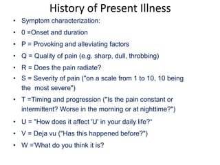 History of Present Illness
• Symptom characterization:
• 0 =Onset and duration
• P = Provoking and alleviating factors
• Q = Quality of pain (e.g. sharp, dull, throbbing)
• R = Does the pain radiate?
• S = Severity of pain ("on a scale from 1 to 10, 10 being
the most severe")
• T =Timing and progression ("Is the pain constant or
intermittent? Worse in the morning or at nighttime?")
• U = "How does it affect 'U' in your daily life?“
• V = Deja vu ("Has this happened before?")
• W ='What do you think it is?
 