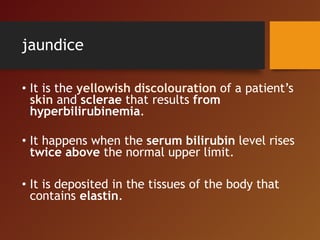 jaundice
• It is the yellowish discolouration of a patient’s
skin and sclerae that results from
hyperbilirubinemia.
• It happens when the serum bilirubin level rises
twice above the normal upper limit.
• It is deposited in the tissues of the body that
contains elastin.
 
