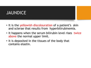 JAUNDICE
• It is the yellowish discolouration of a patient’s skin
and sclerae that results from hyperbilirubinemia.
• It happens when the serum bilirubin level rises twice
above the normal upper limit.
• It is deposited in the tissues of the body that
contains elastin.
 