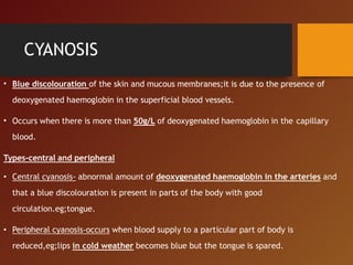 CYANOSIS
• Blue discolouration of the skin and mucous membranes;it is due to the presence of
deoxygenated haemoglobin in the superficial blood vessels.
• Occurs when there is more than 50g/L of deoxygenated haemoglobin in the capillary
blood.
Types-central and peripheral
• Central cyanosis- abnormal amount of deoxygenated haemoglobin in the arteries and
that a blue discolouration is present in parts of the body with good
circulation.eg;tongue.
• Peripheral cyanosis-occurs when blood supply to a particular part of body is
reduced,eg;lips in cold weather becomes blue but the tongue is spared.
 