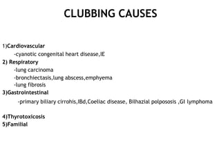 CLUBBING CAUSES
1)Cardiovascular
-cyanotic congenital heart disease,IE
2) Respiratory
-lung carcinoma
-bronchiectasis,lung abscess,emphyema
-lung fibrosis
3)Gastrointestinal
-primary biliary cirrohis,IBd,Coeliac disease, Bilhazial polpososis ,GI lymphoma
4)Thyrotoxicosis
5)Familial
 