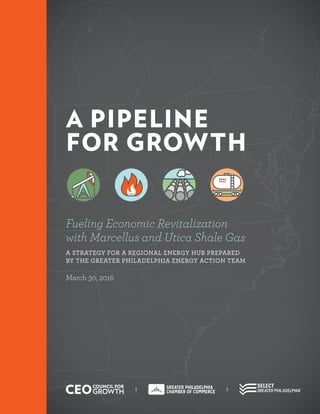 A PIPELINE
FOR GROWTH
Fueling Economic Revitalization
with Marcellus and Utica Shale Gas
A STRATEGY FOR A REGIONAL ENERGY HUB PREPARED
BY THE GREATER PHILADELPHIA ENERGY ACTION TEAM
March 30, 2016
 