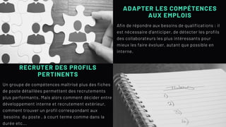 ADAPTER LES COMPÉTENCES
AUX EMPLOIS
Afin de répondre aux besoins de qualifications : il
est nécessaire d'anticiper, de détecter les profils
des collaborateurs les plus intéressants pour
mieux les faire évoluer, autant que possible en
interne.
RECRUTER DES PROFILS
PERTINENTS
Un groupe de compétences maîtrisé plus des fiches
de poste détaillées permettent des recrutements
plus performants. Mais alors comment décider entre
développement interne et recrutement extérieur,
comment trouver un profil correspondant aux
besoins du poste , à court terme comme dans la
durée etc...
 