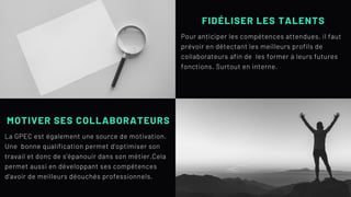 FIDÉLISER LES TALENTS
Pour anticiper les compétences attendues, il faut
prévoir en détectant les meilleurs profils de
collaborateurs afin de les former à leurs futures
fonctions. Surtout en interne.
MOTIVER SES COLLABORATEURS
La GPEC est également une source de motivation.
Une bonne qualification permet d'optimiser son
travail et donc de s'épanouir dans son métier.Cela
permet aussi en développant ses compétences
d'avoir de meilleurs déouchés professionnels.
 