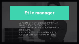 Et le manager
LE MANAGER TIENT UN RÔLE IMPORTANT
DANS LE DÉVELOPPEMENT DES
COMPÉTENCES DES COLLABORATEURS DE
SON ÉQUIPE.
IL EST CELUI QUI LE PLUS CAPABLE DE
POSER UN DIAGNOSTIC PRAGMATIQUE.
 