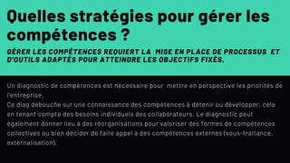 Un diagnostic de compétences est nécessaire pour mettre en perspective les priorités de
l'entreprise.
Ce diag débouche sur une connaissance des compétences à détenir ou développer, cela
en tenant compte des besoins individuels des collaborateurs. Le diagnostic peut
également donner lieu à des réorganisations pour valoriser des formes de compétences
collectives ou bien décider de faire appel à des compétences externes (sous-traitance,
externalisation).
Quelles stratégies pour gérer les
compétences ?
GÉRER LES COMPÉTENCES REQUIERT LA  MISE EN PLACE DE PROCESSUS  ET
D'OUTILS ADAPTÉS POUR ATTEINDRE LES OBJECTIFS FIXÉS.
 