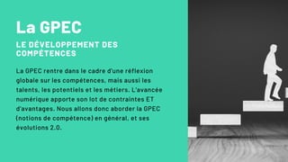 La GPEC
LE DÉVELOPPEMENT DES
COMPÉTENCES
La GPEC rentre dans le cadre d'une réflexion
globale sur les compétences, mais aussi les
talents, les potentiels et les métiers. L'avancée
numérique apporte son lot de contraintes ET
d'avantages. Nous allons donc aborder la GPEC
(notions de compétence) en général, et ses
évolutions 2.0.
 