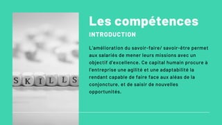 Les compétences
INTRODUCTION
L'amélioration du savoir-faire/ savoir-être permet
aux salariés de mener leurs missions avec un
objectif d'excellence. Ce capital humain procure à
l'entreprise une agilité et une adaptabilité la
rendant capable de faire face aux aléas de la
conjoncture, et de saisir de nouvelles
opportunités.
 