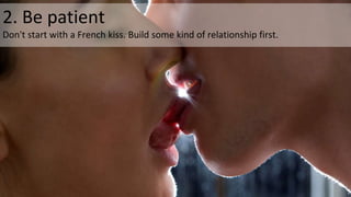2. Be patient
Don't start with a French kiss. Build some kind of relationship first.
 