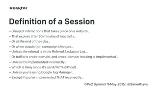 Definition of a Session
• Group of interactions that takes place on a website…
GPeC Summit 11-May-2015 | @SimoAhava
• That expires after 30 minutes of inactivity…
• Or at the end of they day…
• Or when acquisition campaign changes…
• Unless the referral is in the Referral Exclusion List…
• Or traffic is cross-domain, and cross-domain tracking is implemented…
• Unless it’s implemented incorrectly…
• Which is likely since it’s so !#/%(“% difficult…
• Unless you’re using Google Tag Manager…
• Except if you’ve implemented THAT incorrectly…
 