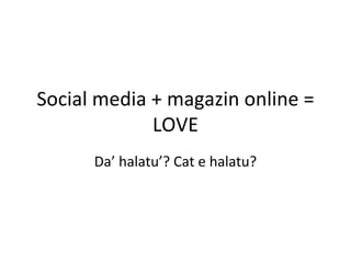 Social media + magazin online =
             LOVE
      Da’ halatu’? Cat e halatu?
 