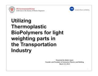 Innovative Plastics and Molding
SPE Environmental Division
A Division of the Society of Plastics Engineers
Utilizing
Thermoplastic
BioPolymers for light
weighting parts in
the Transportation
Industry
1
Presented by Robert Joyce
Founder and President of Innovative Plastics and Molding
March 14, 2014
 