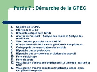 Partie 7 : Démarche de la GPEC
1. Objectifs de la GPEC
2. Intérêts de la GPEC
3. Différentes étapes de la GPEC
4. Analyse de l’existant : Analyse des postes et Analyse des
ressources
5. Voix d’entrées possibles dans la GPEC
6. Rôle de la DG et la DRH dans la gestion des compétences
7. Cartographie ou nomenclature des emplois
8. Répertoire des emplois-types
9. Répertoire des compétences et dictionnaire associé
10. Fiche emploi-type
11. Fiche de poste
12. Visualisation d’écarts de compétences sur un emploi existant et
futur
13. Visualisation d’écarts entre les compétences réelles et les
compétences requises
 
