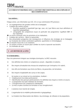 FRANCE
     ACCORD D’ENTREPRISE SUR LA GESTION PREVISIONNELLE DES EMPLOIS ET
                            DES COMPÉTENCES



     Les métiers :

Chaque année, une information aux CCE, CE’s et aux commissions FPE précisera :
Ÿ Les organigrammes des grandes entités de la Compagnie.
Ÿ L’analyse des métiers actuels :
    Ÿ inventaire qualitatif et quantitatif (par âge, sexe, etc.) par filières avec leurs définitions et
         répartition géographique,
    Ÿ cartographie des compétences issues en particulier des programmes “qualifiant IBM” et
         leur répartition.
è Les écarts éventuels entre les prévisions et les réalisations.
Ÿ L’analyse des carrières - filières et passerelles.
Ÿ Une présentation prospective des conséquences et influences des stratégies de la Compagnie
  sur l’évolution des métiers (estimation qualitative, quantitative et chronologique).
è Les besoins futurs liés à ces évolutions.
Ÿ Les actions à mettre en oeuvre pour combler les écarts et pourvoir aux besoins.
Ÿ Les méthodes de suivi.

    V - LES MOYENS DE LA GPEC


5.1) Généralités :
Pour être pleinement intégrée aux stratégies d’entreprise, la GPEC nécessite :

-A        Une définition des métiers et compétences actuels - disponible et évolutive,

-B        Des moyens d’évaluation des niveaux de compétences par l’entreprise et le salarié,

-C        Une offre de formations sous forme de filières, de passerelles, de formations,

-D        Des moyens récapitulatifs des cursus et des acquis,

-E        Un soutien et un conseil sur les orientations, facilitant :
      Ÿ   l’établissement d’un bilan professionnel
      Ÿ   l’identifcation des parcours professionnels et la définition des moyens à mettre en oeuvre,
      Ÿ   La préparation d’un plan individuel de formation,
      Ÿ   L'enregistrement des compétences individuelles.
      Ÿ   La mise en place d’actions de formation et leur enregistrement.

-F        L’existence d’un marché de l’emploi,

-G        L’organisation de la mobilité professionnelle et géographique,

-H        La Création d’un Observatoire des Métiers, lieu d’échange, de réflexion et de propositions.




                                                                                             Page 3 of 9
 