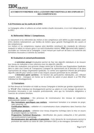 FRANCE
   ACCORD D’ENTREPRISE SUR LA GESTION PREVISIONNELLE DES EMPLOIS ET
                          DES COMPÉTENCES




5.2) Précisions sur les outils de la GPEC

La Compagnie utilise et utilisera un certain nombre d’outils nécessaires, si ce n’est indispensables, à
la GPEC:


   A/ Référentiel “Métier”/ Compétences.

Le classement et les référentiels des métiers et des compétences sont définis au plan mondial, avant
d’être déclinés nationalement, par familles de métiers (pour garantir l’homogénéité des savoirs et
des compétences) .
Les métiers et les compétences requises ainsi identifiés constituent des standards de référence
auxquels le salarié se mesure grâce à un outil d’évaluation nommé “PSU” (personal skills Update”),
accessible sur l’Intranet de la Compagnie. L’écart mesuré par l’outil sert de base à la recherche des
formations nécessaires à l’atteinte du standard.


   B/ Evaluation et conseil professionnels

        - L’entretien annuel d’évaluation permet de fixer des objectifs individuels et de mesurer
leur niveau de réalisation et leur cohérence avec les objectifs collectifs.
Un bilan des évaluations sera présenté chaque année par la Direction aux Organisations Syndicales
dans le cadre d’un Comité de Transparence (composé de représentants de la Direction et de deux
représentants de chaque Organisation Syndicale). Ce comité sera également informé des principaux
objectifs collectifs pour l’année à venir et des moyens associés permettant de les atteindre.
        - L’Entretien point carrières : En fonction des particularités individuelles, une réflexion
conjointe salarié - manageur est menée sur la carrière du salarié et peut aboutir à un PID (Plan
Individuel de Développement).

    C/ Formations
Un Plan Annuel de Formation est établi au niveau Compagnie et décliné par grandes organisations.
Le “P.I.D” (Plan Individuel de Développement) permet au salarié et à son manager de prévoir les
formations nécessaires à son évolution professionnelle, ainsi que les formations obligatoires à
l’exercice de certaines fonctions.

Filières de       formation : Des processus de reconnaissance des niveaux de compétence
professionnelle existent, à savoir :
     Des formations spécifiques aux métiers : notamment formation à la conduite de projet,
     sales university, etc.
     Certification Métiers : validation et à reconnaissance d’une compétence dans l'exercice d'un
     métier.
     Certification produits : validation d’un niveau d'expertise technique dans la mise en oeuvre
     de produits logiciels ou matériels.
     Programme Technical Resources : Identification des jeunes embauchés à fort potentiel,
     suivi professionnel et parrainage.
     Reconnaissance des aptitudes et potentiels : Cette démarche de reconnaissance permet la
     promotion des salariés au statut de cadre (formation CDEC) et de manageur (formation LDC).


                                                                                           Page 4 of 9
 