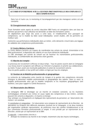 FRANCE
   ACCORD D’ENTREPRISE SUR LA GESTION PREVISIONNELLE DES EMPLOIS ET
                          DES COMPÉTENCES

    Dans l’un et l’autre cas, le mentoring et l’accompagnement par des manageurs seniors est une
    constante.

   D/ Enregistrement des acquis

Toute formation suivie auprès du service éducation IBM France est enregistrée dans une base de
données qui permet à tout utilisateur de demander un bilan des formations suivies.
Un déploiement plus large des accès à cette base, et l’établissement d’un passeport de
compétences, sur le modèle du bilan social individualisé, seront étudiés, afin de permettre un
meilleur suivi.
Connectée aux performances individuelles dans un métier, cette démarche s’inscrit dans une logique
de validation des compétences professionnelles.


    E/ Centre Métiers-Carrières
Le Centre Métiers-Carrières est l’espace de coordination des actions de conseil, d’orientation et de
bilan professionnel, à disposition des salariés en vue d’une démarche individuelle.
Le CMC développe son activité de conseil vue de favoriser les réorientations professionnelles
individuelles, la confidentialité des démarches étant garantie.

   F/ Marché de l’emploi :
Le processus de recrutement s’effectue en deux temps : Tous les postes ouverts dans la Compagnie
( au niveau local et européen) sont diffusés sur l'intranet et proposés en priorité aux collaborateurs,
au moins 15 jours avant une éventuelle publication et action de recrutement externe.
Tous les postes publiés et leur profil sont visibles en ligne par tous les employés.

   G/ Gestion de la Mobilité professionnelle et géographique
La recherche de l’adéquation entre marché de l’emploi et la gestion des compétences nécessite
d’intégrer la dimension mobilité professionnelle et géographique des salariés. Dans ce souci, la
mobilité professionnelle ainsi que la mobilité temporaire et les mutations géographiques sont
facilitées, avec pour support le Comité Ressources.

   H/ Observatoire des Métiers

La compagnie IBM se développe sur un marché en évolution constante, ou les mutations
technologiques entraînent une remise en cause rapide des compétences et des métiers, certains
pouvant être amenés à disparaître, et d’autres à émerger.
Pour anticiper ces changements en impliquant des représentants du personnel, un “observatoire des
métiers” est constitué.
1) constitution et composition : Cet observatoire sera composé de représentants de la Direction , de
spécialistes ou d’experts des différents domaines d’activité de la Compagnie, et de deux membres
par organisation syndicale représentative, de préférence issus des comités d’établissement et de
leur commission formation professionnelle et emploi. Il sera présidé par un représentant de la
Direction, assisté par un représentant de la DRH.
2) objectifs : L’observatoire cherche à :
Ÿ Anticiper les tendances du marché et de l’emploi, notamment celui des hautes technologies.


                                                                                           Page 5 of 9
 