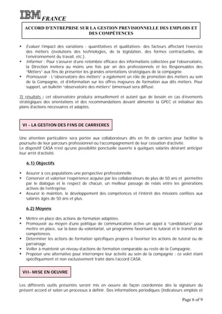 FRANCE
    ACCORD D’ENTREPRISE SUR LA GESTION PREVISIONNELLE DES EMPLOIS ET
                           DES COMPÉTENCES

Ÿ    Evaluer l’impact des variations - quantitatives et qualitatives- des facteurs affectant l’exercice
     des métiers (évolutions des technologies, de la législation, des formes contractuelles, de
     l’environnement du travail, etc.).
Ÿ    Informer : Pour s’assurer d’une retombée efficace des informations collectées par l’observatoire,
     la Direction invitera au moins une fois par an des professionnels et les Responsables des
     “Métiers” aux fins de présenter les grandes orientations stratégiques de la compagnie.
Ÿ    Promouvoir : L“observatoire des métiers” a également un rôle de promotion des métiers au sein
     de la Compagnie, et d’information sur les offres majeures de formation aux dits métiers. Pour
     support, un bulletin “observatoire des métiers” bimensuel sera diffusé.

3) résultats : cet observatoire produira annuellement et autant que de besoin en cas d’évements
stratégiques des orientations et des recommandations devant alimenter la GPEC et initialiser des
plans d’actions nécessaires et adaptés.



    VI - LA GESTION DES FINS DE CARRIERES


Une attention particulière sera portée aux collaborateurs dits en fin de carrière pour faciliter la
poursuite de leur parcours professionnel ou l’accompagnement de leur cessation d’activité.
Le dispositif CASA n’est qu’une possibilité ponctuelle ouverte à quelques salariés désirant anticiper
leur arrêt d’activité.

     6.1) Objectifs

Ÿ    Assurer à ces populations une perspective professionnelle.
Ÿ    Conserver et valoriser l’expérience acquise par les collaborateurs de plus de 50 ans et permettre
     par le dialogue et le respect de chacun, un meilleur passage de relais entre les générations
     actives de l’entreprise.
Ÿ    Assurer le maintien, le développement des compétences et l’intérêt des missions confiées aux
     salariés âgés de 50 ans et plus.

     6.2) Moyens

Ÿ    Mettre en place des actions de formation adaptées.
Ÿ    Promouvoir au moyen d’une politique de communication active un appel à “candidature” pour
     mettre en place, sur la base du volontariat, un programme favorisant le tutorat et le transfert de
     compétences.
Ÿ    Déterminer les actions de formation spécifiques propres à favoriser les actions de tutorat ou de
     parrainage.
Ÿ    Veiller à maintenir un niveau d’actions de formation comparable au reste de la Compagnie.
Ÿ    Proposer une alternative pour interrompre leur activité au sein de la compagnie : ce volet étant
     spécifiquement et non exclusivement traité dans l’accord CASA.


    VII- MISE EN OEUVRE


Les différents outils présentés seront mis en oeuvre de façon coordonnée dès la signature du
présent accord et selon un processus à définir. Des informations périodiques (indicateurs emplois et

                                                                                           Page 6 of 9
 