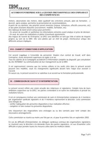 FRANCE
  ACCORD D’ENTREPRISE SUR LA GESTION PREVISIONNELLE DES EMPLOIS ET
                         DES COMPÉTENCES

métiers, observatoire des métiers, bilan qualitatif des entretiens annuels, plan de formation, ..)
devront, après analyse, permettre la présentation de recommandations.
A partir de ces données, des priorités seront énoncées (enjeux, échéances, effectifs concernés, etc)
et des plans d’actions ébauchés (recrutement, mobilité, formation, etc)
Des tableaux de bord seront conçus pour permettre :
- En amont de recueillir et synthétiser les informations entrantes avant analyse et prise de décision.
- En aval, de suivre les réalisations et piloter d’éventuels ajustements.
Axe majeur de l’avenir de l’Entreprise, la GPEC sera identifiée en tant que telle et dotée de moyens
propres au sein de la DRH. Elle sera pilotée par un chef de projet, interlocuteur unique des
différents acteurs impliqués.



 VIII- CHAMP ET CONDITIONS D’APPLICATION


Cet accord s’applique à l’ensemble du personnel, titulaire d’un contrat de travail, actif dans
l’entreprise, d’une ancienneté supérieure ou égale à un an.
Tous les salariés de la Compagnie accéderont à l’information complète du dispositif, par consultation
du site INTRANET ou communication de leur management ou de la DRH.

Il est expressément convenu que les termes utilisés et les outils cités dans le présent accord
peuvent être modifiés, seuls les changements significatifs devant faire l’objet d’un avenant à
l’accord.
En aucun cas, le présent accord ne se substitue à un accord sur la formation professionnelle.



 IX - COMMISSION DE SUIVI ET D’INTERPRETATION


Le présent accord reflète une vision actuelle des rédacteurs et signataires. Compte tenu de leurs
ambitions respectives sur la GPEC, les parties s’entendent à en suivre les réalisations et prévoir les
évolutions futures.

Il est en conséquence institué une commission de suivi et d’interprétation composée de 4 membres
par organisation syndicale signataire et de 4 membres représentant la direction; cette commission
sera chargée de:
- vérifier l’adéquation des présentes dispositions à leur réalisation effective;
- compléter et faire évoluer les présentes dispositions.

Une réouverture des négociations sera envisagée au vu des constats pour tenir compte des
nécessaires aménagements.

Cette commission se réunira au moins une fois par an, et pour la première fois en septembre 2002.

En cas de difficulté d'interprétation, les délégués syndicaux centraux des organisations signataires
se réuniront avec la direction à la demande d'une des parties signataires, en vue d'examiner cette
difficulté et pour prendre toutes les mesures utiles dans les meilleurs délais.



                                                                                          Page 7 of 9
 