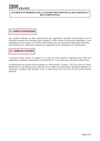 FRANCE
   ACCORD D’ENTREPRISE SUR LA GESTION PREVISIONNELLE DES EMPLOIS ET
                          DES COMPÉTENCES




 X - COMITE DE REFLEXION


Des comités composés de deux représentants par organisation syndicale représentative et de la
Direction mèneront des réflexions pour compléter et faire évoluer les présentes dispositions. Leurs
propositions seront reprises en Comité Social Paritaire pour une éventuelle négociation d’avenants.
Une réflexion sera notamment conduite sur l’adéquation entre compétences et classifications.


 XI - DUREE DE L'ACCORD


Le présent accord entrera en vigueur le 1er jour du mois suivant la signature d’au moins une
organisation syndicale représentative et de la Direction. Il est conclu pour une durée indéterminée.

La dénonciation du présent accord produira les effets prévus à l'article L.132-8 du Code du Travail.
Notamment, s'il est dénoncé par la direction ou la totalité des organisations syndicales signataires, il
continuera à produire effet pendant un an, à moins qu'un autre accord ne lui soit antérieurement
substitué.




                                                                                            Page 8 of 9
 