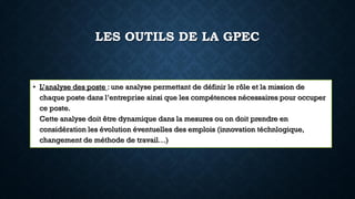 LES OUTILS DE LA GPEC
• L’analyse des poste : une analyse permettant de définir le rôle et la mission de
chaque poste dans l’entreprise ainsi que les compétences nécessaires pour occuper
ce poste.
Cette analyse doit être dynamique dans la mesures ou on doit prendre en
considération les évolution éventuelles des emplois (innovation téchnlogique,
changement de méthode de travail…)
 