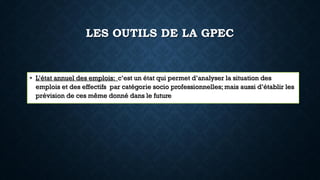 LES OUTILS DE LA GPEC
• L’état annuel des emplois: c’est un état qui permet d’analyser la situation des
emplois et des effectifs par catégorie socio professionnelles; mais aussi d’établir les
prévision de ces même donné dans le future
 