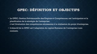 GPEC: DÉFINITION ET OBJECTIFS
• La GPEC, Gestion Prévisionnelle des Emplois et Compétences, est l'anticipation et la
planification de la stratégie de l'entreprise;
c’est l'évaluation des compétences nécessaires à la réalisation du projet d'entreprise.
• L’objectif de la GPEC est l’adaptation du capital Humaine de l’entreprise à son
contexte.
 