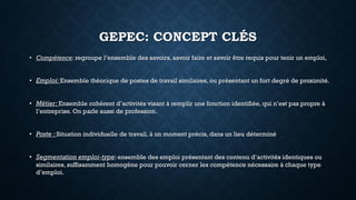 GEPEC: CONCEPT CLÉS
• Compétence: regroupe l’ensemble des savoirs, savoir faire et savoir être requis pour tenir un emploi,
• Emploi: Ensemble théorique de postes de travail similaires, ou présentant un fort degré de proximité.
• Métier: Ensemble cohérent d’activités visant à remplir une fonction identifiée, qui n’est pas propre à
l’entreprise. On parle aussi de profession.
• Poste : Situation individuelle de travail, à un moment précis, dans un lieu déterminé
• Segmentation emploi-type: ensemble des emploi présentant des contenu d’activités identiques ou
similaires, suffisamment homogène pour pouvoir cerner les compétence nécessaire à chaque type
d’emploi.
 