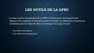 LES OUTILS DE LA GPEC
• La mise en place du processus de la GPEC nécessite pour une entreprise de
disposer d’un ensemble d’outils permettant d’identifier les différentes compétences
nécessaire pour ses objectifs. Ainsi; on distingue deux type d’outils:
• Les outils d’anticipation
• Les outils d’accompagnement
 