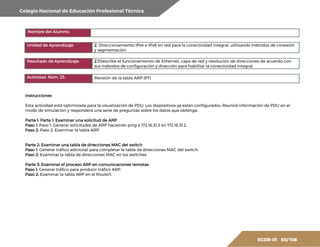 Colegio Nacional de Educación Profesional Técnica
ECOR-01 50/ 108
Nombre del Alumno:
Unidad de Aprendizaje: 2. Direccionamiento IPv4 e IPv6 en red para la conectividad integral, utilizando métodos de conexión
y segmentación.
Resultado de Aprendizaje: 2.1Describe el funcionamiento de Ethernet, capa de red y resolución de direcciones de acuerdo con
sus métodos de configuración y dirección para habilitar la conectividad integral.
Actividad. Núm. 23. Revisión de la tabla ARP (PT)
Instrucciones
Esta actividad está optimizada para la visualización de PDU. Los dispositivos ya están configurados. Reunirá información de PDU en el
modo de simulación y responderá una serie de preguntas sobre los datos que obtenga.
Parte 1: Parte 1: Examinar una solicitud de ARP
Paso 1: Paso 1: Generar solicitudes de ARP haciendo ping a 172.16.31.3 en 172.16.31.2.
Paso 2: Paso 2: Examinar la tabla ARP.
Parte 2: Examinar una tabla de direcciones MAC del switch
Paso 1: Generar tráfico adicional para completar la tabla de direcciones MAC del switch.
Paso 2: Examinar la tabla de direcciones MAC en los switches
Parte 3: Examinar el proceso ARP en comunicaciones remotas
Paso 1: Generar tráfico para producir tráfico ARP.
Paso 2: Examinar la tabla ARP en el Router1.
 
