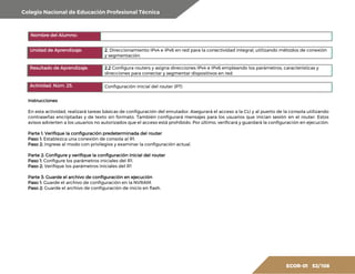 Colegio Nacional de Educación Profesional Técnica
ECOR-01 52/ 108
Nombre del Alumno:
Unidad de Aprendizaje: 2. Direccionamiento IPv4 e IPv6 en red para la conectividad integral, utilizando métodos de conexión
y segmentación.
Resultado de Aprendizaje: 2.2 Configura routers y asigna direcciones IPv4 e IPv6 empleando los parámetros, características y
direcciones para conectar y segmentar dispositivos en red.
Actividad. Núm. 25. Configuración inicial del router (PT)
Instrucciones
En esta actividad, realizará tareas básicas de configuración del enrutador. Asegurará el acceso a la CLI y al puerto de la consola utilizando
contraseñas encriptadas y de texto sin formato. También configurará mensajes para los usuarios que inician sesión en el router. Estos
avisos advierten a los usuarios no autorizados que el acceso está prohibido. Por último, verificará y guardará la configuración en ejecución.
Parte 1: Verifique la configuración predeterminada del router
Paso 1: Establezca una conexión de consola al R1.
Paso 2: Ingrese al modo con privilegios y examinar la configuración actual.
Parte 2: Configure y verifique la configuración inicial del router
Paso 1: Configure los parámetros iniciales del R1.
Paso 2: Verifique los parámetros iniciales del R1
Parte 3: Guarde el archivo de configuración en ejecución
Paso 1: Guarde el archivo de configuración en la NVRAM.
Paso 2: Guarde el archivo de configuración de inicio en flash.
 