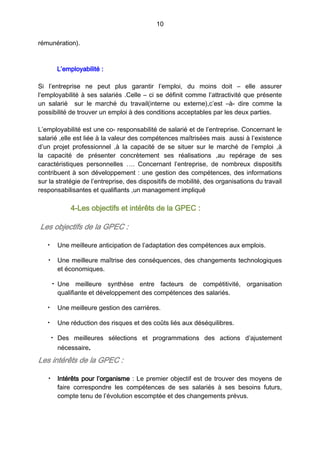 10
rémunération).
L’employabilité :
Si l’entreprise ne peut plus garantir l’emploi, du moins doit – elle assurer
l’employabilité à ses salariés .Celle – ci se définit comme l’attractivité que présente
un salarié sur le marché du travail(interne ou externe),c’est –à- dire comme la
possibilité de trouver un emploi à des conditions acceptables par les deux parties.
L’employabilité est une co- responsabilité de salarié et de l’entreprise. Concernant le
salarié ,elle est liée à la valeur des compétences maîtrisées mais aussi à l’existence
d’un projet professionnel ,à la capacité de se situer sur le marché de l’emploi ,à
la capacité de présenter concrètement ses réalisations ,au repérage de ses
caractéristiques personnelles …. Concernant l’entreprise, de nombreux dispositifs
contribuent à son développement : une gestion des compétences, des informations
sur la stratégie de l’entreprise, des dispositifs de mobilité, des organisations du travail
responsabilisantes et qualifiants ,un management impliqué
4-Les objectifs et intérêts de la GPEC :
Les objectifs de la GPEC :
• Une meilleure anticipation de l’adaptation des compétences aux emplois.
• Une meilleure maîtrise des conséquences, des changements technologiques
et économiques.
• Une meilleure synthèse entre facteurs de compétitivité, organisation
qualifiante et développement des compétences des salariés.
• Une meilleure gestion des carrières.
• Une réduction des risques et des coûts liés aux déséquilibres.
• Des meilleures sélections et programmations des actions d’ajustement
nécessaire.
Les intérêts de la GPEC :
• Intérêts pour l’organisme : Le premier objectif est de trouver des moyens de
faire correspondre les compétences de ses salariés à ses besoins futurs,
compte tenu de l’évolution escomptée et des changements prévus.
 