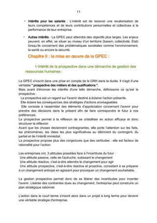 11
• Intérêts pour les salariés  : L’intérêt est de recevoir une revalorisation de
leurs compétences et de leurs contributions personnelles et collectives à la
performance de leur entreprise.
• Autres intérêts : La GPEC peut atteindre des objectifs plus larges. Les enjeux
peuvent, en effet, se situer au niveau d’un territoire (bassin, collectivité, Etat)
lorsqu’ils concernent des problématiques sociétales comme l’environnement,
la santé ou encore la sécurité.
Chapitre II : la mise en œuvre de la GPEC :
1-Intérêt de la prospective dans une démarche de gestion des
ressources humaines :
La GPEC s'inscrit dans une prise en compte de la GRH dans la durée. Il s'agit d’une
véritable " prospective des métiers et des qualifications ".
Mais avant d'énoncer les intérêts d'une telle démarche, définissons ce qu'est la
prospective :
La prospective est un regard sur l'avenir destiné à éclairer l'action présente.
Elle éclaire les conséquences des stratégies d'actions envisageables
Elle consiste à rassembler des éléments d'appréciation concernant l'avenir pour
prendre des décisions dans le présent afin de faire correspondre le futur à nos
préférences.
La prospective permet à la réflexion de se cristalliser en action efficace et donc
structurer la réflexion
Avant que les choses deviennent contraignantes, elle porte l’attention sur les faits,
les phénomènes, les idées les plus significatives au détriment du contingent, du
partiel et de l’intérêt immédiat.
La prospective propose plus des conjectures que des certitudes : elle est facteur de
rationalité pour l’action.
Les entreprises ont, 3 attitudes possibles face à l'incertitude du futur :
Une attitude passive, celle de l'autruche, subissant le changement
Une attitude réactive, c'est-à-dire attendre le changement pour agir
Une attitude prospective, c'est-à-dire réactive et proactive, consistant à se préparer
à un changement anticipé en agissant pour provoquer un changement souhaitable.
La gestion prospective permet donc de se libérer des incertitudes pour inventer
l'avenir. Libérée des contraintes dues au changement, l'entreprise peut construire un
plan stratégique rationnel.
L'action dans le court terme s'inscrit alors dans un projet à long terme pour devenir
une véritable stratégie d'entreprise.
 