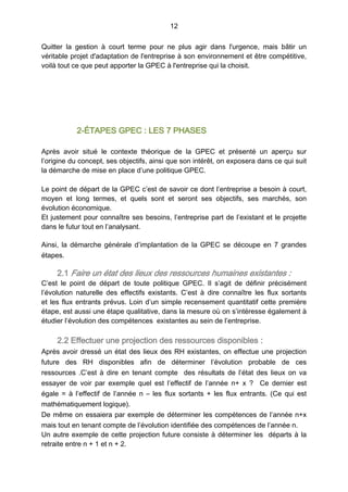 12
Quitter la gestion à court terme pour ne plus agir dans l'urgence, mais bâtir un
véritable projet d'adaptation de l'entreprise à son environnement et être compétitive,
voilà tout ce que peut apporter la GPEC à l'entreprise qui la choisit.
2-ÉTAPES GPEC : LES 7 PHASES
Après avoir situé le contexte théorique de la GPEC et présenté un aperçu sur
l’origine du concept, ses objectifs, ainsi que son intérêt, on exposera dans ce qui suit
la démarche de mise en place d’une politique GPEC.
Le point de départ de la GPEC c’est de savoir ce dont l’entreprise a besoin à court,
moyen et long termes, et quels sont et seront ses objectifs, ses marchés, son
évolution économique.
Et justement pour connaître ses besoins, l’entreprise part de l’existant et le projette
dans le futur tout en l’analysant.
Ainsi, la démarche générale d’implantation de la GPEC se découpe en 7 grandes
étapes.
2.1 Faire un état des lieux des ressources humaines existantes :
C’est le point de départ de toute politique GPEC. Il s’agit de définir précisément
l’évolution naturelle des effectifs existants. C’est à dire connaître les flux sortants
et les flux entrants prévus. Loin d’un simple recensement quantitatif cette première
étape, est aussi une étape qualitative, dans la mesure où on s’intéresse également à
étudier l’évolution des compétences existantes au sein de l’entreprise.
2.2 Effectuer une projection des ressources disponibles :
Après avoir dressé un état des lieux des RH existantes, on effectue une projection
future des RH disponibles afin de déterminer l’évolution probable de ces
ressources  .C’est à dire en tenant compte des résultats de l’état des lieux on va
essayer de voir par exemple quel est l’effectif de l’année n+  x  ? Ce dernier est
égale = à l’effectif de l’année n – les flux sortants + les flux entrants. (Ce qui est
mathématiquement logique).
De même on essaiera par exemple de déterminer les compétences de l’année n+x
mais tout en tenant compte de l’évolution identifiée des compétences de l’année n.
Un autre exemple de cette projection future consiste à déterminer les départs à la
retraite entre n + 1 et n + 2.
 