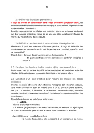 13
2.3 Définir les évolutions prévisibles :
Il s’agit de prendre en considération dans l’étape précédente (projection future), les
évolutions concernant l’environnement technologique, concurrentiel, réglementaire et
socioculturel de l’organisation.
En effet, une entreprise qui réalise une projection future en se basant seulement
sur des variables endogènes risque de se faire une idée complètement fausse du
marché du travail et celui de son activité.
2.4 Définition des besoins futurs en emplois et compétences :
Maintenant, à partir des scénarios d’évolution possible, il s’agit ici d’identifier les
conséquences en termes d’emplois, tant du point de vue quantitatif, que d’un point
de vue qualitatif.
C'est-à-dire : - Combien de recrutements seront-ils nécessaires ?
- Et quelles sont les nouvelles compétences dont mon entreprise a
besoin ?
2.5 L’analyse des écarts entre les besoins et les ressources futurs :
Cette étape, met en lumière les différences quantitatives et qualitatives entre les
résultats de la projection des ressources disponibles et les besoins futurs.
2.6 Définition d’un plan d’action pour réduire ou annuler les écarts
constatés.
Une fois les écarts et besoins futurs identifiés, l'entreprise doit chercher à réduire,
voire même annuler cet écart en faisant appel à un ou plusieurs plans d'actions,
tels que : la mobilité ; la formation ; le recrutement ; la restructuration ; l’entretien
annuelle d’évaluation ou encore l’entretien d’orientation qu’on appelle aussi bilan des
compétences.
On détaillera dans ce qui suit chaque action à part :
o Mobilité
Il existe 2 variantes de mobilité :
- la mobilité géographique : c’est lorsqu’on transfère par exemple un agent ayant
un poste de commercial pour occuper le même poste mais dans un autre lieu.
- la mobilité interne : prend la forme d’une :
la mobilité horizontale  : elle correspond à un changement de métier.
 
