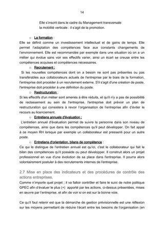 14
Elle s’inscrit dans le cadre du Management transversale
la mobilité verticale : il s’agit de la promotion.
o La formation :
Elle se définit comme un investissement intellectuel et de gains de temps. Elle
permet l’adaptation des compétences face aux constants changements de
l’environnement. Elle est recommandée par exemple dans une situation où on a un
métier qui évolue sans voir ses effectifs varier, ainsi un écart se creuse entre les
compétences acquises et compétences nécessaires.
o Recrutement :
Si les nouvelles compétences dont on a besoin ne sont pas présentes ou pas
transférables aux collaborateurs actuels de l'entreprise par le biais de la formation,
l'entreprise doit procéder à un recrutement externe. S'il s'agit d'une création de poste,
l'entreprise doit procéder à une définition du poste.
o Restructuration :
Si les effectifs d'un métier sont amenés à être réduits, et qu'il n'y a pas de possibilité
de reclassement au sein de l'entreprise, l'entreprise doit prévoir un plan de
restructuration qui consistera à revoir l’organisation de l’entreprise afin d’éviter le
recours au licenciement.
o Entretiens annuels d'évaluation :
L'entretien annuel d'évaluation permet de suivre la personne dans son niveau de
compétences, ainsi que dans les compétences qu'il peut développer. On fait appel
à ce moyen RH lorsque par exemple un collaborateur est pressenti pour un autre
poste.
o Entretiens d'orientation, bilans de compétence :
Ce qui le distingue de l’entretien annuel est qu’ici, c'est le collaborateur qui fait le
bilan des compétences qu'il possède ou peut développer. Il construit alors un projet
professionnel en vue d'une évolution de sa place dans l'entreprise. Il pourra alors
volontairement postuler à des recrutements internes de l'entreprise.
2.7 Mise en place des indicateurs et des procédures de contrôle des
actions entreprises.
Comme n’importe quel projet ; il va falloir contrôler et faire le suivi de notre politique
GPEC afin d’évaluer le plus (+) apporté par les actions, ci-dessus présentées, mises
en œuvre par l’entreprise, et afin de voir si on est sur la bonne voie.
Ce qu’il faut retenir est que la démarche de gestion prévisionnelle est une réflexion
sur les moyens permettant de réduire l’écart entre les besoins de l’organisation (en
 