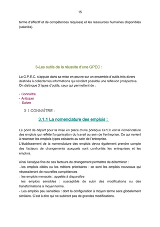 15
terme d’effectif et de compétences requises) et les ressources humaines disponibles
(salariés).
3-Les outils de la réussite d’une GPEC :
La G.P.E.C. s’appuie dans sa mise en œuvre sur un ensemble d’outils très divers
destinés à collecter les informations qui rendent possible une réflexion prospective.
On distingue 3 types d’outils, ceux qui permettent de :
- Connaître
- Anticiper
- Suivre
3-1-CONNAÎTRE :
3.1.1 La nomenclature des emplois :
Le point de départ pour la mise en place d’une politique GPEC est la nomenclature
des emplois qui reflète l’organisation du travail au sein de l’entreprise. Ce qui revient
à recenser les emplois-types existants au sein de l’entreprise.
L’établissement de la nomenclature des emplois devra également prendre compte
des facteurs de changements auxquels sont confrontés les entreprises et les
emplois.
Ainsi l’analyse fine de ces facteurs de changement permettra de déterminer :
- les emplois cibles ou les métiers prioritaires  : ce sont les emplois nouveaux qui
nécessiteront de nouvelles compétences
- les emplois menacés : appelés à disparaître
-les emplois sensibles  : susceptible de subir des modifications ou des
transformations à moyen terme.
- Les emplois peu sensibles : dont la configuration à moyen terme sera globalement
similaire. C’est à dire qui ne subiront pas de grandes modifications.
 