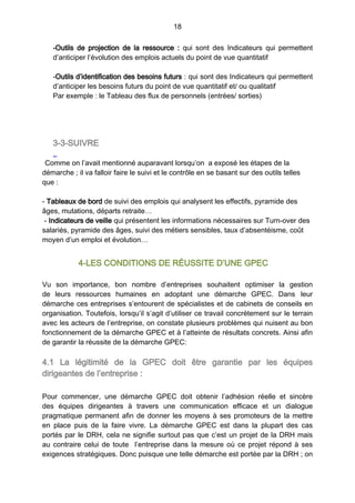 18
-Outils de projection de la ressource  : qui sont des Indicateurs qui permettent
d’anticiper l’évolution des emplois actuels du point de vue quantitatif
-Outils d’identification des besoins futurs : qui sont des Indicateurs qui permettent
d’anticiper les besoins futurs du point de vue quantitatif et/ ou qualitatif
Par exemple : le Tableau des flux de personnels (entrées/ sorties)
3-3-SUIVRE
Comme on l’avait mentionné auparavant lorsqu’on a exposé les étapes de la
démarche ; il va falloir faire le suivi et le contrôle en se basant sur des outils telles
que :
- Tableaux de bord de suivi des emplois qui analysent les effectifs, pyramide des
âges, mutations, départs retraite…
- Indicateurs de veille qui présentent les informations nécessaires sur Turn-over des
salariés, pyramide des âges, suivi des métiers sensibles, taux d’absentéisme, coût
moyen d’un emploi et évolution…
4-LES CONDITIONS DE RÉUSSITE D’UNE GPEC
Vu son importance, bon nombre d’entreprises souhaitent optimiser la gestion
de leurs ressources humaines en adoptant une démarche GPEC. Dans leur
démarche ces entreprises s’entourent de spécialistes et de cabinets de conseils en
organisation. Toutefois, lorsqu’il s’agit d’utiliser ce travail concrètement sur le terrain
avec les acteurs de l’entreprise, on constate plusieurs problèmes qui nuisent au bon
fonctionnement de la démarche GPEC et à l’atteinte de résultats concrets. Ainsi afin
de garantir la réussite de la démarche GPEC:
4.1 La légitimité de la GPEC doit être garantie par les équipes
dirigeantes de l’entreprise :
Pour commencer, une démarche GPEC doit obtenir l’adhésion réelle et sincère
des équipes dirigeantes à travers une communication efficace et un dialogue
pragmatique permanent afin de donner les moyens à ses promoteurs de la mettre
en place puis de la faire vivre. La démarche GPEC est dans la plupart des cas
portés par le DRH, cela ne signifie surtout pas que c’est un projet de la DRH mais
au contraire celui de toute l’entreprise dans la mesure où ce projet répond à ses
exigences stratégiques. Donc puisque une telle démarche est portée par la DRH ; on
 