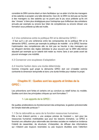 19
considère le DRH comme étant un tiers facilitateur qui va aider à la fois les managers
et les salariés à accepter une telle démarche. Ceci dit, le DRH ne doit pas se heurter
à des managers ou des salariés qui ne jouent pas le jeu sous prétexte qu’ils ont
des ‘’choses’’ à faire plus stratégiques pour l’entreprise que d’effectuer des entretiens
annuels par exemple ou encore leur bilan de compétences ou encore refuser une
formation sous prétexte qu’elle est inutile.
4.2 Une cohérence entre la politique RH et la démarche GPEC :
Il faut qu’il y ait une cohérence entre les composantes de la politique RH et la
démarche GPEC, comme par exemple la politique de mobilité : si la GPEC favorise
l’optimisation des compétences elle ne doit pas se heurter à des managers qui
se réfugient derrière des règles (édictées le plus souvent par la DRH elle-même)
stipulant par exemple qu’un salarié doit rester au moins 3ans à son poste avant de
pouvoir envisager une mobilité.
4.3 Conserver une souplesse d’adaptation
4.4 Inscrire l’action dans une durée déterminée
Comme n’importe quel projet la démarche GPEC doit voir s’installer comme
contrainte la dimension temporelle et donc une durée limitée pour réaliser le projet.
Chapitre III : Quelles sont les apports et limites de la
GPEC :
Les préventions sont fortes et certains ont pu conclure au relatif échec du modèle.
Quelles sont donc les principales critiques qui sont formulées ?
1- Les apports de la GPEC :
De quelles améliorations du fonctionnement des entreprises, la gestion prévisionnelle
de l’emploi était-elle porteuse ?
1.1 De la rationalité au sens de la fonction ressources humaines :
Elle a tout d’abord permis «  une analyse précise de l’existant  », tant pour les
ressources humaines mobilisables que pour les besoins d’emplois. La GPEC a
favorisé une utilisation plus rationnelle des données sociales en mettant en évidence
l’intérêt de rassembler, de structurer, d’interpréter, de diffuser des informations
qui n’étaient pas toujours recensées ou pas toujours étudiées avec l’attention
 