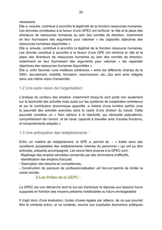 20
nécessaire.
Elle a, ensuite, contribué à accroître la légitimité de la fonction ressources humaines.
Les données constituées à la faveur d’une GPEC ont renforcé le rôle et la place des
directeurs de ressources humaines au sein des comités de direction, notamment
en leur fournissant des arguments pour valoriser «  les capacités objectives des
ressources humaines disponibles ».
Elle a, ensuite, contribué à accroître la légitimé de la fonction ressource humaines.
Les donnés constitué à accroître à la faveur d’une GPE ont renforcé le rôle et la
place des directeurs de ressources humaines au sein des comités de direction,
notamment en leur fournissant des arguments pour valoriser «  les capacités
objectives des ressources humaines disponibles ».
Elle a, enfin favorisé «une meilleure cohérence » entre les différents champs de la
GRH, recrutement, mobilité, formation, reconversion, etc...Qui sont ainsi intégrés
dans une même vision d’ensemble.
1.2 Une autre vision de l’organisation :
L’analyse du contenu des emplois- notamment lorsqu’ils sont porté non seulement
sur la technicité des activités mais aussi sur les systèmes de coopération entretenus
et sur la contribution économique apportée -a éclairé d’une lumière parfois crue
la pauvreté des activités exercées dans le cadre d’une division du travail. Cette
pauvreté constitue un «  frein sérieux à la réactivité, qui nécessite polyvalence,
compréhension de l’amont et de l’aval, capacité à travailler avec d’autres fonctions,
et comportements adaptés ».
1.3 Une anticipation des redéploiements :
Enfin, en matière de redéploiement, la GPE a, permet de   : «  traiter dans des
conditions acceptables des redéploiements internes du personnel » qui ont pu être
anticipés, préparés accompagnés. Les savoir-faire propres à la GPEC sont :
-Repérage des emplois sensibles concernés par des diminutions d’effectifs,
-Identification des emplois d’accueil,
- Description des besoins en compétences,
- Construction de parcours de professionnalisation ad hoc-ont permis de limiter la
casse sociale.
2-Les limites de la GEPC :
La GPEC est une démarche dont le but est d'anticiper la réponse aux besoins futurs
supposés en fonction des moyens présents mobilisables ou futurs envisageables
Il s'agit donc d'une évaluation, toutes choses égales par ailleurs, de ce que pourrait
être le contexte prévu, or ce contexte, soumis aux turpitudes économico politiques
 