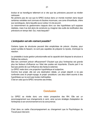 21
évolue et se transfigure tellement et si vite que les prévisions peuvent se révéler
caduques
Ne perdons pas de vue que la GPEC évolue dans un monde incertain dans lequel
certaines variables sont connues et d'autres inconnues, une zone d'incertitude, chère
aux sociologues, dans laquelle aucun acteur n'a de pouvoir.
Le raisonnement du gestionnaire s'appuie donc sur des hypothèses qu'il suppose
réalistes, mais il se doit alors de construire ou imaginer des outils de rectification des
prévisions en temps réel. Oui, mais lesquels?
L'anticipation est elle vraiment possible?
Certains types de structures peuvent être empêchées de prévoir, d'autres, pour
autant qu'elles le fassent, ne sont pas capables de préparer la riposte, d'anticiper la
réaction.
Le préalable à toute gestion prévisionnelle est la capacité dont dispose la structure à
fidéliser les acteurs,
Dès lors comment prévoir efficacement? D'autant que plus l'entreprise est grande
plus les facteurs d'influence sur l'état des postes est importante. D'autre part il ne
faut pas perdre de vue l'influence des facteurs externes
La GPEC reste donc une projection hypothétique et subjective.
Comme tout projet, elle est une destination idéale, un projet objectif, à ne pas
confondre avec le projet-voyage, le projet -procédure. Les deux étant soumis à des
hypothèses qui ne sont pas toutes maîtrisables.
C'est en cela que la GPEC rencontre ses limites.
Conclusion
La GPEC se révèle donc une vision prospective des RH. Elle est un
accompagnement aux changements à venir, ainsi qu'une stratégie d'adaptation de
l'entreprise à son environnement et à la concurrence.
C'est dans ce cadre d'accompagnement au changement que le Psychologue du
Travail peut intervenir.
 