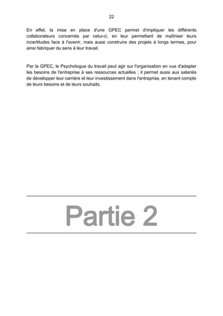 22
En effet, la mise en place d'une GPEC permet d'impliquer les différents
collaborateurs concernés par celui-ci, en leur permettant de maîtriser leurs
incertitudes face à l'avenir, mais aussi construire des projets à longs termes, pour
ainsi fabriquer du sens à leur travail.
Par la GPEC, le Psychologue du travail peut agir sur l'organisation en vue d'adapter
les besoins de l'entreprise à ses ressources actuelles ; il permet aussi aux salariés
de développer leur carrière et leur investissement dans l'entreprise, en tenant compte
de leurs besoins et de leurs souhaits.
Partie 2
 