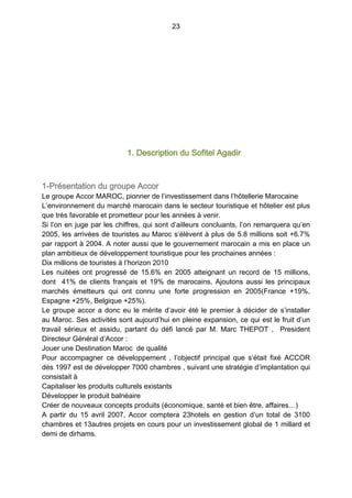 23
1. Description du Sofitel Agadir
1-Présentation du groupe Accor
Le groupe Accor MAROC, pionner de l’investissement dans l’hôtellerie Marocaine
L’environnement du marché marocain dans le secteur touristique et hôtelier est plus
que très favorable et prometteur pour les années à venir.
Si l’on en juge par les chiffres, qui sont d’ailleurs concluants, l’on remarquera qu’en
2005, les arrivées de touristes au Maroc s’élèvent à plus de 5.8 millions soit +6.7%
par rapport à 2004. A noter aussi que le gouvernement marocain a mis en place un
plan ambitieux de développement touristique pour les prochaines années :
Dix millions de touristes à l’horizon 2010
Les nuitées ont progressé de 15.6% en 2005 atteignant un record de 15 millions,
dont 41% de clients français et 19% de marocains. Ajoutons aussi les principaux
marchés émetteurs qui ont connu une forte progression en 2005(France +19%,
Espagne +25%, Belgique +25%).
Le groupe accor a donc eu le mérite d’avoir été le premier à décider de s’installer
au Maroc. Ses activités sont aujourd’hui en pleine expansion, ce qui est le fruit d’un
travail sérieux et assidu, partant du défi lancé par M. Marc THEPOT  , President
Directeur Général d’Accor :
Jouer une Destination Maroc de qualité
Pour accompagner ce développement , l’objectif principal que s’était fixé ACCOR
dés 1997 est de développer 7000 chambres , suivant une stratégie d’implantation qui
consistait à
Capitaliser les produits culturels existants
Développer le produit balnéaire
Créer de nouveaux concepts produits (économique, santé et bien être, affaires…)
A partir du 15 avril 2007, Accor comptera 23hotels en gestion d’un total de 3100
chambres et 13autres projets en cours pour un investissement global de 1 millard et
demi de dirhams.
 